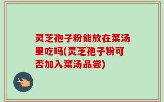 灵芝孢子粉能放在菜汤里吃吗(灵芝孢子粉可否加入菜汤品尝)