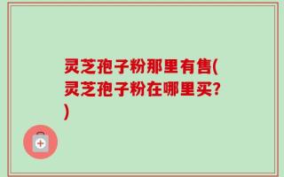 灵芝孢子粉那里有售(灵芝孢子粉在哪里买？)