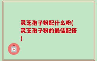 灵芝孢子粉配什么粉(灵芝孢子粉的最佳配搭)