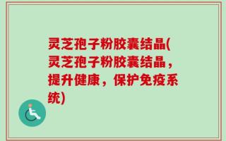 灵芝孢子粉胶囊结晶(灵芝孢子粉胶囊结晶，提升健康，保护免疫系统)