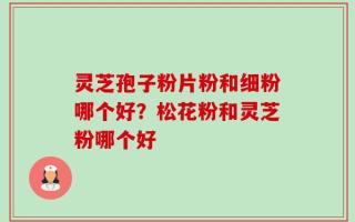 灵芝孢子粉片粉和细粉哪个好？松花粉和灵芝粉哪个好