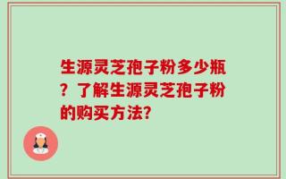 生源灵芝孢子粉多少瓶？了解生源灵芝孢子粉的购买方法？