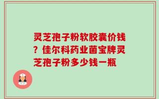 灵芝孢子粉软胶囊价钱？佳尔科药业菌宝牌灵芝孢子粉多少钱一瓶