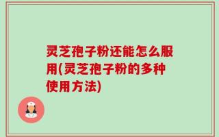 灵芝孢子粉还能怎么服用(灵芝孢子粉的多种使用方法)