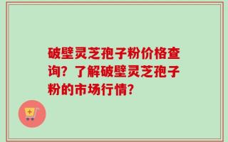 破壁灵芝孢子粉价格查询？了解破壁灵芝孢子粉的市场行情？