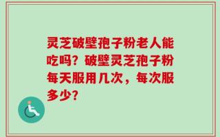 灵芝破壁孢子粉老人能吃吗？破壁灵芝孢子粉每天服用几次，每次服多少？