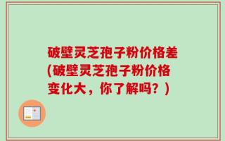 破壁灵芝孢子粉价格差(破壁灵芝孢子粉价格变化大，你了解吗？)
