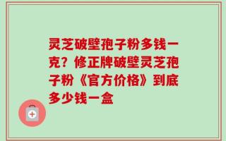 灵芝破壁孢子粉多钱一克？修正牌破壁灵芝孢子粉《官方价格》到底多少钱一盒