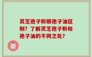 灵芝孢子粉跟孢子油区别？了解灵芝孢子粉和孢子油的不同之处？