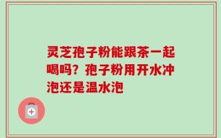 灵芝孢子粉能跟茶一起喝吗？孢子粉用开水冲泡还是温水泡