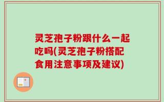 灵芝孢子粉跟什么一起吃吗(灵芝孢子粉搭配食用注意事项及建议)