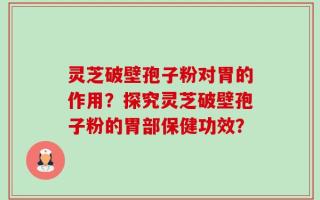 灵芝破壁孢子粉对胃的作用？探究灵芝破壁孢子粉的胃部保健功效？