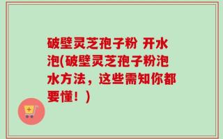 破壁灵芝孢子粉 开水泡(破壁灵芝孢子粉泡水方法，这些需知你都要懂！)