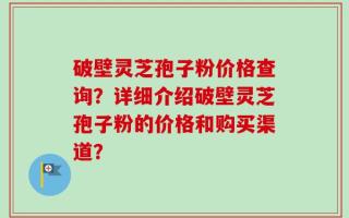 破壁灵芝孢子粉价格查询？详细介绍破壁灵芝孢子粉的价格和购买渠道？