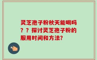 灵芝孢子粉秋天能喝吗？？探讨灵芝孢子粉的服用时间和方法？