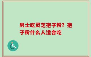 男士吃灵芝孢子粉？孢子粉什么人适合吃