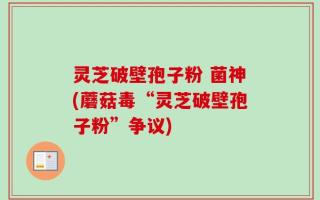 灵芝破壁孢子粉 菌神(蘑菇毒“灵芝破壁孢子粉”争议)