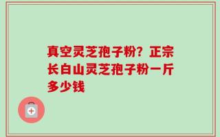 真空灵芝孢子粉？正宗长白山灵芝孢子粉一斤多少钱