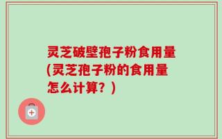 灵芝破壁孢子粉食用量(灵芝孢子粉的食用量怎么计算？)