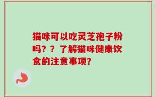 猫咪可以吃灵芝孢子粉吗？？了解猫咪健康饮食的注意事项？