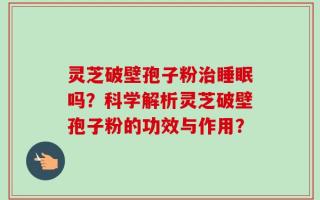 灵芝破壁孢子粉治睡眠吗？科学解析灵芝破壁孢子粉的功效与作用？