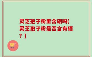灵芝孢子粉里含硒吗(灵芝孢子粉是否含有硒？)