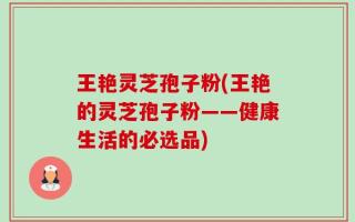 王艳灵芝孢子粉(王艳的灵芝孢子粉——健康生活的必选品)