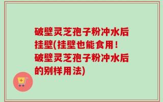 破壁灵芝孢子粉冲水后挂壁(挂壁也能食用！破壁灵芝孢子粉冲水后的别样用法)