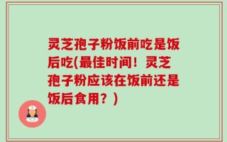 灵芝孢子粉饭前吃是饭后吃(最佳时间！灵芝孢子粉应该在饭前还是饭后食用？)
