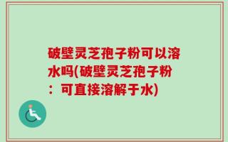 破壁灵芝孢子粉可以溶水吗(破壁灵芝孢子粉：可直接溶解于水)