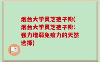烟台大学灵芝孢子粉(烟台大学灵芝孢子粉：强力增弱免疫力的天然选择)