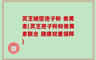 灵芝破壁孢子粉 姜黄素(灵芝孢子粉和姜黄素联合 健康双重保障)