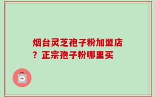 烟台灵芝孢子粉加盟店？正宗孢子粉哪里买