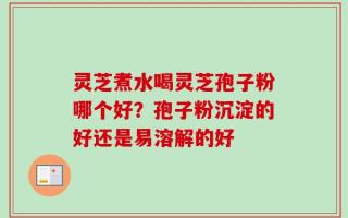 灵芝煮水喝灵芝孢子粉哪个好？孢子粉沉淀的好还是易溶解的好