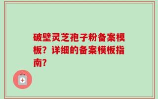 破壁灵芝孢子粉备案模板？详细的备案模板指南？
