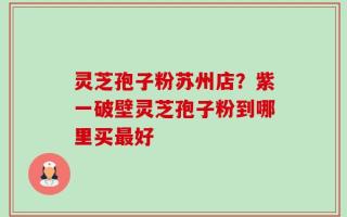 灵芝孢子粉苏州店？紫一破壁灵芝孢子粉到哪里买最好