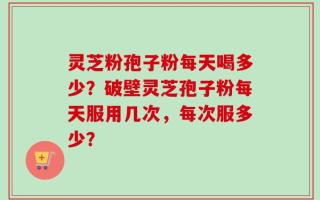 灵芝粉孢子粉每天喝多少？破壁灵芝孢子粉每天服用几次，每次服多少？