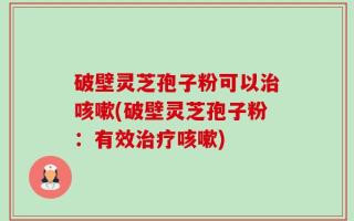 破壁灵芝孢子粉可以治咳嗽(破壁灵芝孢子粉：有效治疗咳嗽)