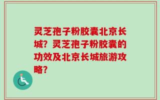 灵芝孢子粉胶囊北京长城？灵芝孢子粉胶囊的功效及北京长城旅游攻略？