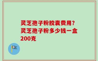 灵芝孢子粉胶囊费用？灵芝孢子粉多少钱一盒200克