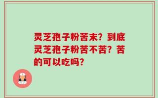 灵芝孢子粉苦末？到底灵芝孢子粉苦不苦？苦的可以吃吗？
