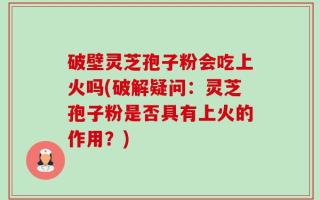 破壁灵芝孢子粉会吃上火吗(破解疑问：灵芝孢子粉是否具有上火的作用？)