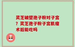 灵芝破壁孢子粉对子宫？灵芝孢子粉子宫肌瘤术后能吃吗
