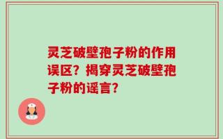 灵芝破壁孢子粉的作用误区？揭穿灵芝破壁孢子粉的谣言？