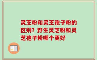 灵芝粉和灵芝孢子粉的区别？野生灵芝粉和灵芝孢子粉哪个更好