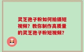 灵芝孢子粉如何拍摄短视频？教你制作高质量的灵芝孢子粉短视频？