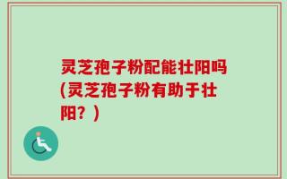 灵芝孢子粉配能壮阳吗(灵芝孢子粉有助于壮阳？)
