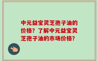 中元益宝灵芝孢子油的价格？了解中元益宝灵芝孢子油的市场价格？
