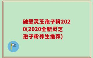 破壁灵芝孢子粉2020(2020全新灵芝孢子粉养生推荐)