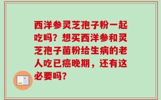 西洋参灵芝孢子粉一起吃吗？想买西洋参和灵芝孢子菌粉给生病的老人吃已癌晚期，还有这必要吗？